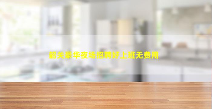 韶关豪华夜场招聘好上班无费用